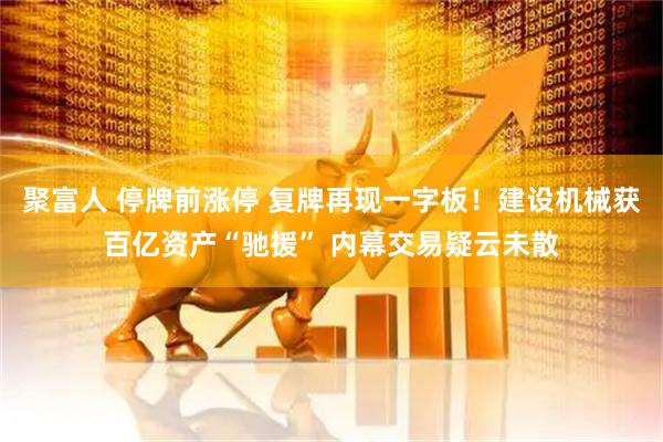 聚富人 停牌前涨停 复牌再现一字板！建设机械获百亿资产“驰援” 内幕交易疑云未散